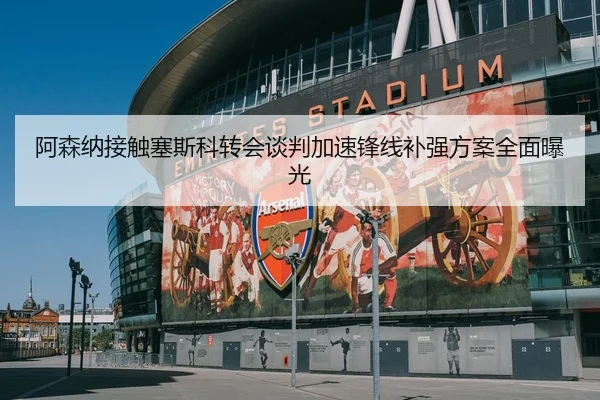 阿森纳接触塞斯科转会谈判加速锋线补强方案全面曝光